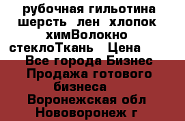 рубочная гильотина шерсть, лен, хлопок, химВолокно, стеклоТкань › Цена ­ 100 - Все города Бизнес » Продажа готового бизнеса   . Воронежская обл.,Нововоронеж г.